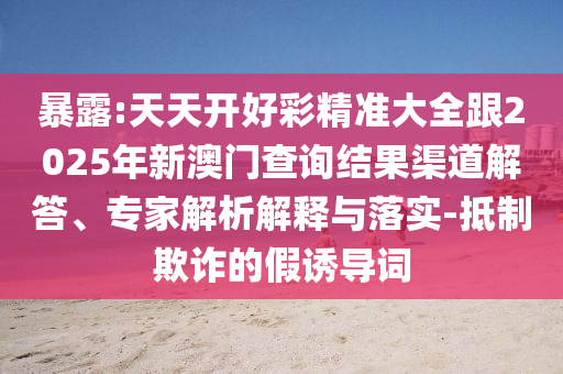 暴露:天天開好彩精準(zhǔn)大全跟2025年新澳門查詢結(jié)果渠道解答、專家解析解釋與落實-抵制欺詐的假誘導(dǎo)詞
